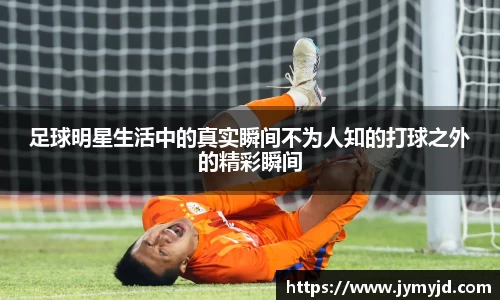 足球明星生活中的真实瞬间不为人知的打球之外的精彩瞬间